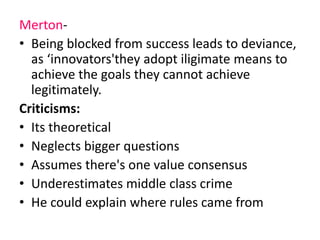 Merton- 
• Being blocked from success leads to deviance, 
as ‘innovators'they adopt iligimate means to 
achieve the goals they cannot achieve 
legitimately. 
Criticisms: 
• Its theoretical 
• Neglects bigger questions 
• Assumes there's one value consensus 
• Underestimates middle class crime 
• He could explain where rules came from 
 