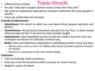 • Influenced by anomie Travis Hirschi 
• He asks “why don’t people commit more crimes than they do?” 
• We need to understand what forces maintain conformity for most people in 
society. 
• Focus on conformity not deviance 
4 bonds of attachment: 
• Attachment- the extent to which we care about other peoples opinions and 
desires. 
• Commitment- the personal investment we put into our lives, in other words 
what we have to lose if we turn to crime and get caught. 
• Involvement- how integrated are we so that we neither have the time nor 
inclination to behave in a deviant/ criminal way. 
• Belief- how committed are individuals to upholding society's rules and laws. 
– Merton sees crime as a form of ‘safety valve which can have a positive function 
for society. 
– Deviance is necessary to kick-start social change. 
Criticisms: 
• Fails to challenge value consensus. 
• How can crime be functional when it causes so much musury. 
• Neglects nature of power. 
 