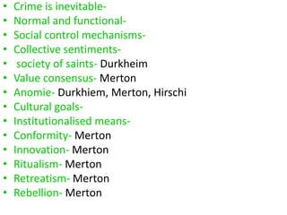 • Crime is inevitable- 
• Normal and functional- 
• Social control mechanisms- 
• Collective sentiments- 
• society of saints- Durkheim 
• Value consensus- Merton 
• Anomie- Durkhiem, Merton, Hirschi 
• Cultural goals- 
• Institutionalised means- 
• Conformity- Merton 
• Innovation- Merton 
• Ritualism- Merton 
• Retreatism- Merton 
• Rebellion- Merton 
 