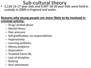 Sub-cultural theory 
• 2,126 15-17 year olds and 9,497 18-20 year olds were held in 
custody in 2009 in England and wales. 
Reasons why young people are more likely to be involved in 
criminal activity: 
– Drug/ alcohol abuse 
– Mental illness 
– Peer pressure 
– Self gratification, no responsibilities 
– Hyperactivity 
– Learning problems 
– Money problems 
– Deprivation 
– Troubled home life 
– Lack of discipline 
– Bullying 
– Poor attainment. 
 