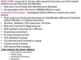 MORI (1998)- survey of 11-16 year olds reported only seven out of ten school 
children can say they have not offended 
• Only one in six of those that offended were detected. 
• Young people under 18 commit 7000000 offences a year. 
University of Glamorgan- investigated violent offences, in particular street 
culture. 
• They used semi-structured interviews on 120 offenders (89:male 31:female) 
violent offenders, in England and wales. 
• 26 white, 10%black, 12% mixed race, 1% Asian. 
• 92% were involved in illegal drug use 
• 25% had been convicted 30 + offences 
• 23 pervious convictions 
• 45 mean previous arrests 
• 11% offended in groups 
• 1/3 said they were involved in a gang. 
• ¼ have carried a firearm 
• 35% had carried a weapon. 
main motives for street robbery: 
• Status within a sub-culture 
• Money- drugs 
• Excitement/ adrenaline 
• Retaliation 
 