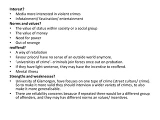 Interest? 
• Media more interested in violent crimes 
• Infotainment/ fascination/ entertainment 
Norms and values? 
• The value of status within society or a social group 
• The value of money 
• Need for power 
• Out of revenge 
reoffend? 
• A way of retaliation 
• Favour prison/ have no sense of an outside world anymore. 
• ‘universities of crime’- criminals join forces once out on probation. 
• If they have light sentence, they may have the incentive to reoffend. 
• Mental illness 
Strengths and weaknesses? 
• University of Glamorgan, have focuses on one type of crime (street culture/ crime). 
So to make it more valid they should interview a wider variety of crimes, to also 
make it more generalisable. 
• There are reliability concerns because if repeated there would be a different group 
of offenders, and they may hav different norms an values/ incentives. 
 