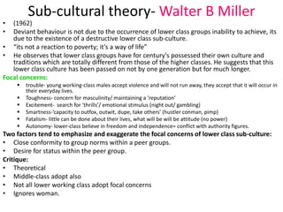 Sub-cultural theory-Walter B Miller 
• (1962) 
• Deviant behaviour is not due to the occurrence of lower class groups inability to achieve, its 
due to the existence of a destructive lower class sub-culture. 
• “its not a reaction to poverty; it’s a way of life” 
• He observes that lower class groups have for century's possessed their own culture and 
traditions which are totally different from those of the higher classes. He suggests that this 
lower class culture has been passed on not by one generation but for much longer. 
Focal concerns: 
 trouble- young working-class males accept violence and will not run away, they accept that it will occur in 
their everyday lives. 
 Toughness- concern for masculinity/ maintaining a ‘reputation’ 
 Excitement- search for ‘thrills’/ emotional stimulus (night out/ gambling) 
 Smartness-’capacity to outfox, outwit, dupe, take others’ (hustler conman, pimp) 
 Fatalism- little can be done about their lives, what will be will be attitude (no power) 
 Autonomy- lower-class believe in freedom and independence= conflict with authority figures. 
Two factors tend to emphasize and exaggerate the focal concerns of lower class sub-culture: 
• Close conformity to group norms within a peer groups. 
• Desire for status within the peer group. 
Critique: 
• Theoretical 
• Middle-class adopt also 
• Not all lower working class adopt focal concerns 
• Ignores woman. 
 