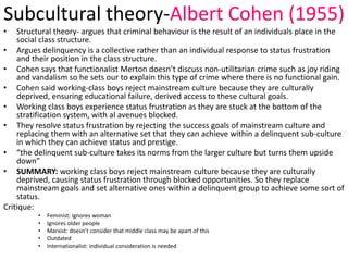 Subcultural theory-Albert Cohen (1955) 
• Structural theory- argues that criminal behaviour is the result of an individuals place in the 
social class structure. 
• Argues delinquency is a collective rather than an individual response to status frustration 
and their position in the class structure. 
• Cohen says that functionalist Merton doesn’t discuss non-utilitarian crime such as joy riding 
and vandalism so he sets our to explain this type of crime where there is no functional gain. 
• Cohen said working-class boys reject mainstream culture because they are culturally 
deprived, ensuring educational failure, derived access to these cultural goals. 
• Working class boys experience status frustration as they are stuck at the bottom of the 
stratification system, with al avenues blocked. 
• They resolve status frustration by rejecting the success goals of mainstream culture and 
replacing them with an alternative set that they can achieve within a delinquent sub-culture 
in which they can achieve status and prestige. 
• “the delinquent sub-culture takes its norms from the larger culture but turns them upside 
down” 
• SUMMARY: working class boys reject mainstream culture because they are culturally 
deprived, causing status frustration through blocked opportunities. So they replace 
mainstream goals and set alternative ones within a delinquent group to achieve some sort of 
status. 
Critique: 
• Feminist: ignores woman 
• Ignores older people 
• Marxist: doesn’t consider that middle class may be apart of this 
• Outdated 
• Internationalist: individual consideration is needed 
 