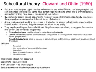 Subcultural theory- Cloward and Ohlin (1960) 
• Focus on how peoples opportunities to be deviant are also different: not everyone gets the 
same chances to be crooks; some have better opportunities to enter into a criminal career, 
particularly if they have access to a criminal sub-culture. 
• By examining access to and opportunity fro entry into a illegitimate opportunity structures 
they provide explanations for different forms of deviance. 
• Argue that amongst working class there is limited or no access to legitimate opportunities 
like education so turn to illegitimate opportunities more easily. 
• They say depending on the availability of illegitimate opportunities, young people can enter 
into one of the three deviant groups: 
– Criminal subcultures: established and organised criminal networks. 
– Conflict subcultures: in areas of limited access to legitimate or the illegitimate opportunity structures= 
violent gang response. 
– Retreatists subcultures: failed to succeed in both legitimate and illegitimate opportunity structures (illegal 
drug abuse) 
Critique: 
• Theoretical 
• It’s a combination of Mertons and Cohens ideas 
• Its simplistic 
• Based on gangs in Chicago in 1920-30’s 
• Focused on males 
Illegitimate- illegal, not accepted 
Legitimate- legal, accepted 
Non-utilitarian – no financial gain 
Status frustration- blocked opportunity frustration 
 