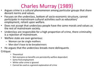 Charles Murray (1989) 
• Argues crime is a cultural phenomenon among particular groups that share 
deviant norms and values. 
• Focuses on the underclass, bottom of socio-economic structure, cannot 
participate in mainstream cultural activities such as education/ 
employment, reliant upon welfare. 
• Does not accept that underclass people have the same morals and values as 
the rest of mainstream society. 
• Underclass are responsible for a high proportion of crime, there criminality 
is a rejection of mainstream. 
• Welfare state are over-generous: 
– Woman can be single mothers 
– Men don’t have to be breadwinners 
• He argues that the underclass breads more delinquents 
Critique: 
• Theoretical 
• Not everyone on benefits are persistently welfare dependant 
• Some find employment 
• White collar crime is ignored 
• Cannot be used as a general explanation of crime 
 