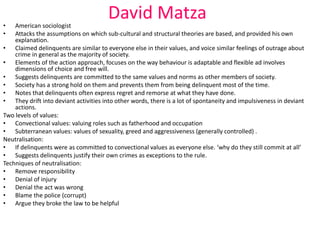 David Matza 
• American sociologist 
• Attacks the assumptions on which sub-cultural and structural theories are based, and provided his own 
explanation. 
• Claimed delinquents are similar to everyone else in their values, and voice similar feelings of outrage about 
crime in general as the majority of society. 
• Elements of the action approach, focuses on the way behaviour is adaptable and flexible ad involves 
dimensions of choice and free will. 
• Suggests delinquents are committed to the same values and norms as other members of society. 
• Society has a strong hold on them and prevents them from being delinquent most of the time. 
• Notes that delinquents often express regret and remorse at what they have done. 
• They drift into deviant activities into other words, there is a lot of spontaneity and impulsiveness in deviant 
actions. 
Two levels of values: 
• Convectional values: valuing roles such as fatherhood and occupation 
• Subterranean values: values of sexuality, greed and aggressiveness (generally controlled) . 
Neutralisation: 
• If delinquents were as committed to convectional values as everyone else. ‘why do they still commit at all’ 
• Suggests delinquents justify their own crimes as exceptions to the rule. 
Techniques of neutralisation: 
• Remove responsibility 
• Denial of injury 
• Denial the act was wrong 
• Blame the police (corrupt) 
• Argue they broke the law to be helpful 
 