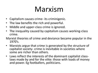 Marxism 
• Capitalism causes crime- its criminigenic. 
• The law benefits the rich and powerful. 
• Middle and upper-class crime is ignored. 
• The inequality caused by capitalism causes working-class 
crime. 
Marxist theories of crime and deviance became popular in the 
1970’s. 
• Marxists argue that crime is generated by the structure of 
capitalist society- crime is inevitable in societies where 
some are richer than others. 
• Laws reflect the interests of the dominant capitalist class-laws 
made by and for the elite: those with loads of money 
and power. Eg footballers, politicians. 
 