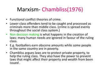Marxism- Chambliss(1976) 
• Functional conflict theories of crime. 
• Lower-class offenders tend to be caught and processed as 
criminals more than middle class. (crime is spread evenly 
throughout the social class system.) 
• Non decision making is what happens in the creation of 
laws: many human needs are ignored in favour of the ruling 
class. 
• E.g. footballers earn obscene amounts while some people 
in the same country are in poverty. 
• Chambliss argues laws are to protect private property, to 
help the ruling class. They also have the power to prevent 
laws that might affect their property and wealth from been 
issued . 
 