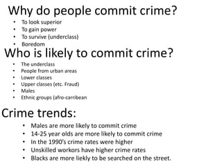 Why do people commit crime? 
• To look superior 
• To gain power 
• To survive (underclass) 
• Boredom 
Who is likely to commit crime? 
• The underclass 
• People from urban areas 
• Lower classes 
• Upper classes (etc. Fraud) 
• Males 
• Ethnic groups (afro-carribean 
Crime trends: 
• Males are more likely to commit crime 
• 14-25 year olds are more likely to commit crime 
• In the 1990’s crime rates were higher 
• Unskilled workors have higher crime rates 
• Blacks are more liekly to be searched on the street. 
 