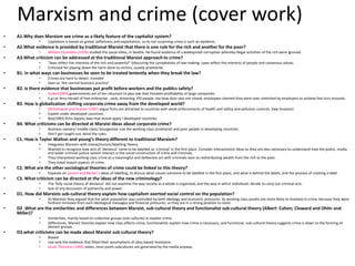 Marxism and crime (cover work) 
• A1.Why does Marxism see crime as a likely feature of the capitalist system? 
• Capitalism is based on greed, selfishness and exploitation, so its not surprising crime is such an epidemic. 
• A2.What evidence is provided by traditional Marxist that there is one rule for the rich and another for the poor? 
• William Chambliss (1976) studied the social elites, in Seattle. He found evidence of a widespread corruption whereby illegal activities of the rich were ignored. 
• A3.What criticism can be addressed at the traditional Marxist approach to crime? 
• “laws reflect the interests of the rich and powerful” (obscuring the complexities of law-making. Laws reflect the interests of people and consensus values. 
• Criticised for playing down the harm done to victims, usually proletariat. 
• B1. In what ways can businesses be seen to be treated leniently when they break the law? 
• Crimes are hard to detect 'invisible’. 
• Seen as ‘the normal business practice’ 
• B2. Is there evidence that businesses put profit before workers and the publics safety? 
• Snider(1993) governments are of ten reluctant to pass law that threaten profitability of large companies. 
• E.g car ferry Herald of free enterprise , sank, drowning 193 people, the bow door was not closed, employees claimed they were over stretched by employers to achieve fast turn arounds. 
• B3. How is globalisation shifting corporate crime away from the developed world? 
• Michalowski and Kramer (1987) argue firms are attracted to countries with weak enforcements of health and safety and pollution controls. (law invasion) 
• Exploit under developed countries. 
• Box(1983) firms bypass laws that would apply I developed countries. 
• B4. What criticisms can be directed at Marxist ideas about corporate crime? 
• Business owners/ middle-class/ bourgeoisie rule the working-class proletariat and poor people in developing countries. 
• Don’t get caught out, bend the rules. 
• C1. How is Taylor Walton and young’s theory different to traditional Marxism? 
• Integrates Marxism with interactionism/labelling theory 
• Wanted to recognize how acts of 'deviance' came to be labelled as 'criminal' in the first place. Consider interactionist ideas as they are also necessary to understand how the police, media 
and wider criminal justice system interact in the social construction of crime and criminals. 
• They interpreted working class crime as a meaningful and deliberate act with criminals seen as redistributing wealth from the rich to the poor. 
• They listed import aspects of crime. 
• C2. What are the other sociological theories of crime could be linked to this theory? 
• Expands on Lemert and Becker’s ideas of labelling, to discuss what causes someone to be labelled in the first place, and what is behind the labels, and the process of creating a label. 
• C3. What criticism can be directed at the ideas of the new criminology? 
• The ‘fully social theory of deviance’ did not examine the way society as a whole is organized, and the way in which individuals decide to carry out criminal acts. 
• lack of any discussion of patriarchy and power. 
• D1. How did Marxists sub-cultural theory explain how capitalism exerted social control on the population? 
• As Marxists they argued that the adult population was controlled by both ideology and economic pressures. So working class youths are more likely to involved in crime, because they were 
furthest removed from such ideological messages and financial pressures, so they are in a strong position to resist. 
• D2 .What are the similarities and differences between Marxist, sub-cultural theory and functionalist sub-cultural theory (Albert Cohen, Cloward and Ohlin and 
Miller)? 
• Similarities, mainly based on collective groups (sub-cultures) to explain crime. 
• Differences, Marxist theories explain how class effects crime, functionalists explain how crime is necessary, and functional, sub-cultural theory suggests crime is down to the forming of 
deviant groups. 
• D3.what criticisms can be made about Marxist sub cultural theory? 
• Biased 
• Use only the evidence that fitted their assumptions of class-based resistance. 
• Sarah Thornton (1995) notes, most youth subcultures are generated by the media anyway. 
 