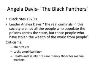 Angela Davis- ‘The Black Panthers’ 
• Black rites 1970’s 
• Leader Anglea Davis “ the real criminals in this 
society are not all the people who populate the 
prisons across the state, but those people who 
have stolen the wealth of the world from people”. 
Criticisms: 
– Theoretical 
– Lacks empirical rigor 
– Health and safety rites are mainly thoer for manual 
workers. 
 