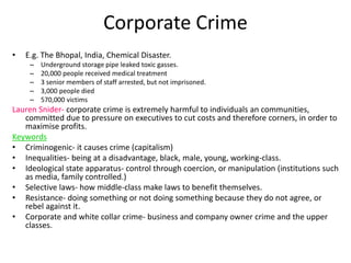 Corporate Crime 
• E.g. The Bhopal, India, Chemical Disaster. 
– Underground storage pipe leaked toxic gasses. 
– 20,000 people received medical treatment 
– 3 senior members of staff arrested, but not imprisoned. 
– 3,000 people died 
– 570,000 victims 
Lauren Snider- corporate crime is extremely harmful to individuals an communities, 
committed due to pressure on executives to cut costs and therefore corners, in order to 
maximise profits. 
Keywords 
• Criminogenic- it causes crime (capitalism) 
• Inequalities- being at a disadvantage, black, male, young, working-class. 
• Ideological state apparatus- control through coercion, or manipulation (institutions such 
as media, family controlled.) 
• Selective laws- how middle-class make laws to benefit themselves. 
• Resistance- doing something or not doing something because they do not agree, or 
rebel against it. 
• Corporate and white collar crime- business and company owner crime and the upper 
classes. 
 