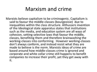 Marxism and crime 
Marxists believe capitalism to be criminogenic. Capitalism is 
said to favour the middle-classes (bourgeoisie) due to 
inequalities within the class structure. Althussers invention 
of the Ideological state apparatus states that institutions 
such as the media, and education system are all ways of 
cohesion, setting selective laws that favour the middle, 
classes, benefiting them and therefore brainwashing the 
working-classes into conforming. However working-classes 
don’t always conform, and instead resist what they are 
made to believe is the norm. Marxists ideas of crime are 
based around how middle-classes crime is ignored and 
corporate and white collar crime still happens to benefit 
companies to increase their profit, yet they get away with 
it. 
 