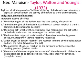 Neo Marxism- Taylor, Walton and Young's 
(1973) Taylor et al, aim to provide a ‘ fully social theory of deviance’- to explain every 
aspect of deviance from the activity of the state to crime on the streets. 
'fully social theory of deviance’ 
important aspects of crime: 
1. 'The wider origins of the deviant act': the class society of capitalism. 
2. 'Immediate origins of the deviant act': the social context in which a crime is 
committed. (circumstance decision) 
3. 'The actual act': what are the actual subjective meanings of the act to the 
individual.( understand the meaning of the deviant act) 
4. 'The immediate origins of social reaction': how do others (family, peers, 
police, etc.) respond?. (others reaction/ response) 
5. 'Wider origins of deviant reaction': the reaction in terms of who holds power 
and sets the rules. (severity of the act) 
6. 'The outcomes of societal reaction on the deviant's further action': the 
labelling process. (deviant labels) 
7. 'The nature of the deviant process as a whole': the relationship of the above 
six aspects need to be considered as a 'fully social theory of deviance'. 
(complete theory) 
 