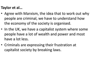Taylor et al… 
• Agree with Marxism, the idea that to work out why 
people are criminal, we have to understand how 
the economy of the society is organised. 
• In the UK, we have a capitalist system where some 
people have a lot of wealth and power and most 
have a lot less. 
• Criminals are expressing their frustration at 
capitalist society by breaking laws. 
 