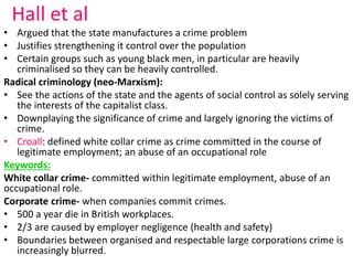 Hall et al 
• Argued that the state manufactures a crime problem 
• Justifies strengthening it control over the population 
• Certain groups such as young black men, in particular are heavily 
criminalised so they can be heavily controlled. 
Radical criminology (neo-Marxism): 
• See the actions of the state and the agents of social control as solely serving 
the interests of the capitalist class. 
• Downplaying the significance of crime and largely ignoring the victims of 
crime. 
• Croall: defined white collar crime as crime committed in the course of 
legitimate employment; an abuse of an occupational role 
Keywords: 
White collar crime- committed within legitimate employment, abuse of an 
occupational role. 
Corporate crime- when companies commit crimes. 
• 500 a year die in British workplaces. 
• 2/3 are caused by employer negligence (health and safety) 
• Boundaries between organised and respectable large corporations crime is 
increasingly blurred. 
 