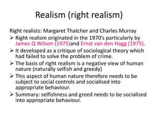 Realism (right realism) 
Right realists: Margaret Thatcher and Charles Murray 
 Right realism originated in the 1970’s particularly by 
James Q Wilson (1975)and Ernst van den Hagg (1975). 
 It developed as a critique of sociological theory which 
had failed to solve the problem of crime. 
 The basis of right realism is a negative view of human 
nature (naturally selfish and greedy) 
 This aspect of human nature therefore needs to be 
subject to social controls and socialised into 
appropriate behaviour. 
 Summary: selfishness and greed needs to be socialised 
into appropriate behaviour. 
 