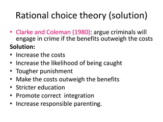 Rational choice theory (solution) 
• Clarke and Coleman (1980): argue criminals will 
engage in crime if the benefits outweigh the costs 
Solution: 
• Increase the costs 
• Increase the likelihood of being caught 
• Tougher punishment 
• Make the costs outweigh the benefits 
• Stricter education 
• Promote correct integration 
• Increase responsible parenting. 
 