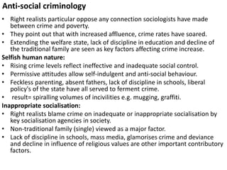 Anti-social criminology 
• Right realists particular oppose any connection sociologists have made 
between crime and poverty. 
• They point out that with increased affluence, crime rates have soared. 
• Extending the welfare state, lack of discipline in education and decline of 
the traditional family are seen as key factors affecting crime increase. 
Selfish human nature: 
• Rising crime levels reflect ineffective and inadequate social control. 
• Permissive attitudes allow self-indulgent and anti-social behaviour. 
• Feckless parenting, absent fathers, lack of discipline in schools, liberal 
policy's of the state have all served to ferment crime. 
• result= spiralling volumes of incivilities e.g. mugging, graffiti. 
Inappropriate socialisation: 
• Right realists blame crime on inadequate or inappropriate socialisation by 
key socialisation agencies in society. 
• Non-traditional family (single) viewed as a major factor. 
• Lack of discipline in schools, mass media, glamorises crime and deviance 
and decline in influence of religious values are other important contributory 
factors. 
 