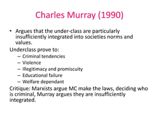 Charles Murray (1990) 
• Argues that the under-class are particularly 
insufficiently integrated into societies norms and 
values. 
Underclass prove to: 
– Criminal tendencies 
– Violence 
– Illegitimacy and promiscuity 
– Educational failure 
– Welfare dependant 
Critique: Marxists argue MC make the laws, deciding who 
is criminal, Murray argues they are insufficiently 
integrated. 
 
