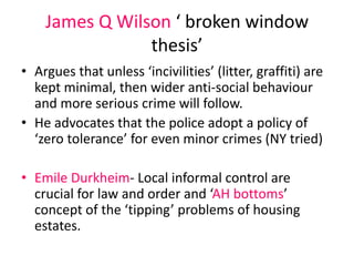 James Q Wilson ‘ broken window 
thesis’ 
• Argues that unless ‘incivilities’ (litter, graffiti) are 
kept minimal, then wider anti-social behaviour 
and more serious crime will follow. 
• He advocates that the police adopt a policy of 
‘zero tolerance’ for even minor crimes (NY tried) 
• Emile Durkheim- Local informal control are 
crucial for law and order and ‘AH bottoms’ 
concept of the ‘tipping’ problems of housing 
estates. 
 