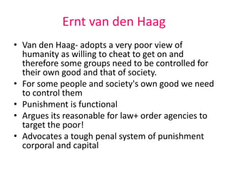 Ernt van den Haag 
• Van den Haag- adopts a very poor view of 
humanity as willing to cheat to get on and 
therefore some groups need to be controlled for 
their own good and that of society. 
• For some people and society's own good we need 
to control them 
• Punishment is functional 
• Argues its reasonable for law+ order agencies to 
target the poor! 
• Advocates a tough penal system of punishment 
corporal and capital 
 