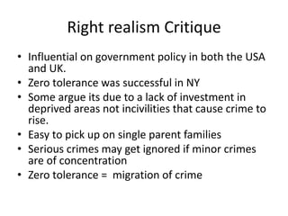 Right realism Critique 
• Influential on government policy in both the USA 
and UK. 
• Zero tolerance was successful in NY 
• Some argue its due to a lack of investment in 
deprived areas not incivilities that cause crime to 
rise. 
• Easy to pick up on single parent families 
• Serious crimes may get ignored if minor crimes 
are of concentration 
• Zero tolerance = migration of crime 
 