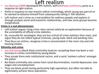 Left realism 
• Lea &young (1984) developed left realism, with Mathews and Kinsey, party as a 
response to right realism. 
• Partly in response to neo-marxist radical criminology, which young was part of an 
he wanted to distance himself from subsequently calling it ‘left idealism. 
• Left realism see’s crime as a real problem for ordinary people and explains it 
through analysis social and economic relationships, and how some groups become 
marginalised. 
Crime is a real phenomenon: 
• Left realism argues rising crime rates cannot solely be an explanation because of 
the unreliability of official crime statistics. 
• So, unusually for sociologist, they are less critical of crime statistics than most, and 
argue they do not reflect typical criminals, young male black and working class. 
• They focus on victims, recognise crime is concentrated in the inner-city and sink 
housing estates. 
Ethnicity and crime: 
• Lea and young attack black criminality head on: accepting there has been a real 
increase in crimes committed by young blacks. 
• They accept there exits institutional racism, and a racist ‘canteen culture’ amongst 
the police. 
• But black criminality also comes from racial discrimination, marital depression, low 
wages and unemployment. 
• They see black youth having particularly high aspirations, but often not able to 
legitimately achieve these aspirations. 
 