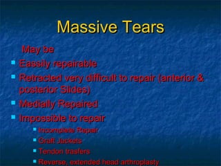 Massive TearsMassive Tears
May beMay be
 Eassily repairableEassily repairable
 Retracted very difficult to repair (anterior &Retracted very difficult to repair (anterior &
posterior Slides)posterior Slides)
 Medially RepairedMedially Repaired
 Impossible to repairImpossible to repair
 Incomplete RepairIncomplete Repair
 Graft JacketsGraft Jackets
 Tendon trasfersTendon trasfers
 Reverse, extended head arthroplastyReverse, extended head arthroplasty
 
