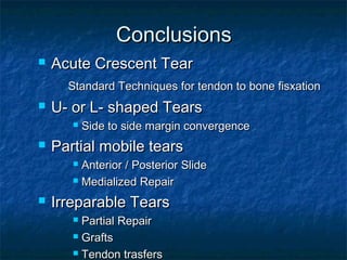 ConclusionsConclusions
 Acute Crescent TearAcute Crescent Tear
Standard Techniques for tendon to bone fisxationStandard Techniques for tendon to bone fisxation
 U- or L- shaped TearsU- or L- shaped Tears
 Side to side margin convergenceSide to side margin convergence
 Partial mobile tearsPartial mobile tears
 Anterior / Posterior SlideAnterior / Posterior Slide
 Medialized RepairMedialized Repair
 Irreparable TearsIrreparable Tears
 Partial RepairPartial Repair
 GraftsGrafts
 Tendon trasfersTendon trasfers
 