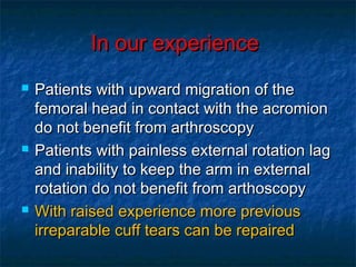 In our experienceIn our experience
 Patients with upward migration of thePatients with upward migration of the
femoral head in contact with the acromionfemoral head in contact with the acromion
do not benefit from arthroscopydo not benefit from arthroscopy
 Patients with painless external rotation lagPatients with painless external rotation lag
and inability to keep the arm in externaland inability to keep the arm in external
rotation do not benefit from arthoscopyrotation do not benefit from arthoscopy
 With raised experience more previousWith raised experience more previous
irreparable cuff tears can be repairedirreparable cuff tears can be repaired
 