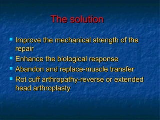 The solutionThe solution
 Improve the mechanical strength of theImprove the mechanical strength of the
repairrepair
 Enhance the biological responseEnhance the biological response
 Abandon and replace-muscle transferAbandon and replace-muscle transfer
 Rot cuff arthropathy-reverse or extendedRot cuff arthropathy-reverse or extended
head arthroplastyhead arthroplasty
 