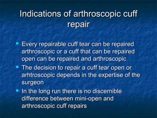 Indications of arthroscopic cuffIndications of arthroscopic cuff
repairrepair
 Every repairable cuff tear can be repairedEvery repairable cuff tear can be repaired
arthroscopic or a cuff that can be repairedarthroscopic or a cuff that can be repaired
open can be repaired and arthroscopicopen can be repaired and arthroscopic
 The decision to repair a cuff tear open orThe decision to repair a cuff tear open or
arhtroscopic depends in the expertise of thearhtroscopic depends in the expertise of the
surgeonsurgeon
 In the long run there is no discernibleIn the long run there is no discernible
difference between mini-open anddifference between mini-open and
arthroscopic cuff repairsarthroscopic cuff repairs
 