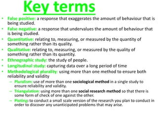 Key terms 
• False positive: a response that exaggerates the amount of behaviour that is 
being studied. 
• False negative: a response that undervalues the amount of behaviour that 
is being studied. 
• Quantitative: relating to, measuring, or measured by the quantity of 
something rather than its quality. 
• Qualitative: relating to, measuring, or measured by the quality of 
something rather than its quantity. 
• Ethnographic study: the study of people. 
• Longitudinal study: capturing data over a long period of time 
• Methodological plurality: using more than one method to ensure both 
reliability and validity 
– Pluralism: use of more than one sociological method in a single study to 
ensure reliability and validity. 
– Triangulation: using more than one social research method so that there is 
some form of check of one against the other. 
– Pioting: to conduct a small scale version of the research you plan to conduct in 
order to discover any unanticipated problems that may arise. 
 