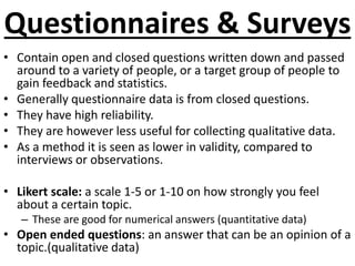 Questionnaires & Surveys 
• Contain open and closed questions written down and passed 
around to a variety of people, or a target group of people to 
gain feedback and statistics. 
• Generally questionnaire data is from closed questions. 
• They have high reliability. 
• They are however less useful for collecting qualitative data. 
• As a method it is seen as lower in validity, compared to 
interviews or observations. 
• Likert scale: a scale 1-5 or 1-10 on how strongly you feel 
about a certain topic. 
– These are good for numerical answers (quantitative data) 
• Open ended questions: an answer that can be an opinion of a 
topic.(qualitative data) 
 