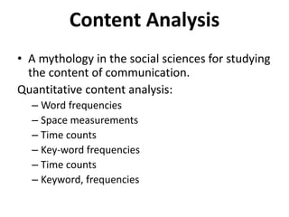 Content Analysis 
• A mythology in the social sciences for studying 
the content of communication. 
Quantitative content analysis: 
– Word frequencies 
– Space measurements 
– Time counts 
– Key-word frequencies 
– Time counts 
– Keyword, frequencies 
 