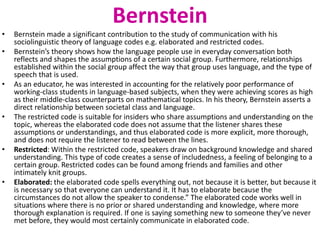 Bernstein 
• Bernstein made a significant contribution to the study of communication with his 
sociolinguistic theory of language codes e.g. elaborated and restricted codes. 
• Bernstein’s theory shows how the language people use in everyday conversation both 
reflects and shapes the assumptions of a certain social group. Furthermore, relationships 
established within the social group affect the way that group uses language, and the type of 
speech that is used. 
• As an educator, he was interested in accounting for the relatively poor performance of 
working-class students in language-based subjects, when they were achieving scores as high 
as their middle-class counterparts on mathematical topics. In his theory, Bernstein asserts a 
direct relationship between societal class and language. 
• The restricted code is suitable for insiders who share assumptions and understanding on the 
topic, whereas the elaborated code does not assume that the listener shares these 
assumptions or understandings, and thus elaborated code is more explicit, more thorough, 
and does not require the listener to read between the lines. 
• Restricted: Within the restricted code, speakers draw on background knowledge and shared 
understanding. This type of code creates a sense of includedness, a feeling of belonging to a 
certain group. Restricted codes can be found among friends and families and other 
intimately knit groups. 
• Elaborated: the elaborated code spells everything out, not because it is better, but because it 
is necessary so that everyone can understand it. It has to elaborate because the 
circumstances do not allow the speaker to condense.” The elaborated code works well in 
situations where there is no prior or shared understanding and knowledge, where more 
thorough explanation is required. If one is saying something new to someone they’ve never 
met before, they would most certainly communicate in elaborated code. 
 
