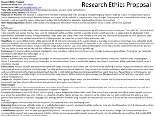 Research Ethics Proposal Research Ethics Proposal 
Researcher Name: Miss Zoe Dobson 
Researcher’s Email: zoefrances1@yahoo.com 
Tittle of Research/ Experiment: Restricted and elaborated codes amongst mixed ability children. 
Supervisor Name/ Teacher: Mr P Shields 
Rationale for Research: The Research is to experiment restricted and elaborated codes amongst a mixed ability group of year 7’s (11-12 in age). The research will repeat a 
similar experiment to the Sociologist Bernstein however much more ethical, and valid as the group shall be much larger. The group will also be mixed ability to rule out any 
common results amongst the top sets or low sets in a class. And the Study is not about class but about how children communicate. 
Main Research Questions: children will be asked some background information first; this will not include their name so child’s name is not exploited. 
Age 
SATS Results 
Then 2 photographs shall be shown to the child (all sensible everyday situations, nothing inappropriate e.g. NO violence of sexual references). There shall be 2 rounds. Round 
1 the researcher will explain that they have seen the photograph before, and then the child is asked to describe what happened or is happening in the photograph to the 
experimenter/ researcher. Round 2 the researcher hasn’t seen before and so the child is then asked to do the same and describe the photograph, to see if description type 
changes. A tally will then be taken on whether the child describes to the researcher in a restricted or elaborated code. 
Hypothesis: It’s expected that children of the age tested, 11-12, will more commonly use the restricted code in everyday conversations, but perhaps more elaborated whilst 
communicating with teachers and elders they may not know that well. During the experiment my hypothesis is that children will more commonly use restricted code with the 
researcher if the researcher explains they have seen the image before, however use a more elaborated vocabulary when they know the researcher hasn’t seen the picture. 
This may not be the case and we may find that children do not use elaborated at all at such a youthful age. 
Participants: Five male’s and five females of mixed ability, from a variety of English maths and science sets to make the research generalizable. They will be year 7 students 
from Bitterne Park Secondary School ages 11-12. 
Procedure: Student 1-1 with researcher. 
Round 1: a general comic strip photograph/ drawing of an everyday situation/ scene of people the student will be told that researcher/ I will have seen the photograph. 
Round 2: a general comic strip photograph/ drawing of an everyday situation/ scene of people I will have not seen this and the student will be made aware of that, to see if 
description changes. 
Date Analysis: Data will be taken and recorded in a table with notes attached for each student. The researcher will be observing as well as taking quantitative data. Notes and 
recordings will be written on what the children say. The table will have criteria such as whether they use restricted or elaborated codes, whether they use pronouns and how 
well overall they describe the. Elaborated students will describe in much detail, perhaps describing people clothing, exactly how many figures there are in the image as well 
as what the people are actually doing in the image. Restricted code students will just explain the general image; use filling words such as ‘like’ and ‘you know what I mean’ 
and use many pronouns. 
Sample: the sample of students is partly convenience sampling, being a group of year sevens that are available at the time, but it is also random because any mixed ability 
group could have been chosen to demonstrate language codes among year seven students. 
Disadvantages: 
Because a consent form has been sent out we are restricted to who will return the consent form. People who accept and who do not may affect results as there may be a 
correlation between language codes and organisation or opinion of research. 
Completing the research on just 11-12 year old is not going to give a real generalizable and valid result. If the research was larger we could take a random sample from each 
year group from play school age, when children are educated enough to explain an image to a researcher, up to 18 year olds, just before adulthood, this will give a more 
generalizable population to represent language codes amongst children. However being a student it is not accessible to do this, it would be time consuming and there would 
be a cost. 
A disadvantage to children will be 5 minutes out of class, for something that is not advantaging them. 
Debriefing: Students names will not be asked for or published during this research, also students will be notified on their right to withdraw from the 1-1 interview at any time 
if they feel uncomfortable or no longer want to continue for any reason. 
Consent forms: A consent form has been put together for parents/ carers and the student to sign and hand back to me at school/ college. The consent form has a brief 
overview of the research and reassures parents that their children will not be exposed or revealed because of results. Parents will also be informed that a fully qualified CIB 
checked teacher will be around observing at all times. 
 