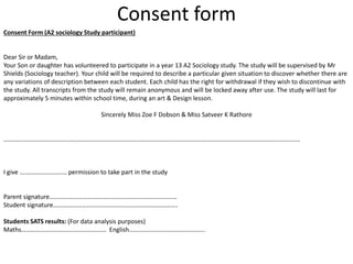 Consent form 
Consent Form (A2 sociology Study participant) 
Dear Sir or Madam, 
Your Son or daughter has volunteered to participate in a year 13 A2 Sociology study. The study will be supervised by Mr 
Shields (Sociology teacher). Your child will be required to describe a particular given situation to discover whether there are 
any variations of description between each student. Each child has the right for withdrawal if they wish to discontinue with 
the study. All transcripts from the study will remain anonymous and will be locked away after use. The study will last for 
approximately 5 minutes within school time, during an art & Design lesson. 
Sincerely Miss Zoe F Dobson & Miss Satveer K Rathore 
………………………………………………………………………………………………………………………………………………………................ 
I give ………………………… permission to take part in the study 
Parent signature……………………………………………………………………… 
Student signature……………………………………………………………………. 
Students SATS results: (For data analysis purposes) 
Maths……………………………………………… English………………………………………... 
 
