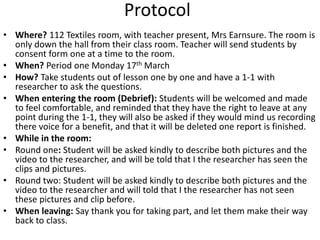 Protocol 
• Where? 112 Textiles room, with teacher present, Mrs Earnsure. The room is 
only down the hall from their class room. Teacher will send students by 
consent form one at a time to the room. 
• When? Period one Monday 17th March 
• How? Take students out of lesson one by one and have a 1-1 with 
researcher to ask the questions. 
• When entering the room (Debrief): Students will be welcomed and made 
to feel comfortable, and reminded that they have the right to leave at any 
point during the 1-1, they will also be asked if they would mind us recording 
there voice for a benefit, and that it will be deleted one report is finished. 
• While in the room: 
• Round one: Student will be asked kindly to describe both pictures and the 
video to the researcher, and will be told that I the researcher has seen the 
clips and pictures. 
• Round two: Student will be asked kindly to describe both pictures and the 
video to the researcher and will told that I the researcher has not seen 
these pictures and clip before. 
• When leaving: Say thank you for taking part, and let them make their way 
back to class. 
 
