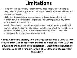 Limitations 
• To Improve this experiment/ Research I would use a large, random sample. 
Using only 5 boys and 5 girls meant that results may not represent all 11-12 year 
olds language codes. 
• I do believe that comparing language codes between the genders in this 
research is invalid because the sample is so small, I may just have boys of the 
same attainment range or girls. 
• Not all of the classes consent form were handed back so the study was based 
conveniently and reliably on who has consent, this may affect the result because 
perhaps a correlation could be made between the organised student who 
remembered there slips/ were allowed consent. 
Also to further my enquiry into language codes I would use a variety 
of ages, from 5-18 to represent children and perhaps from 18-64 for 
adults and then also to get a generational view of the evolution of 
language code get a random sample of 65-90 year old to represent 
the elderly. 
