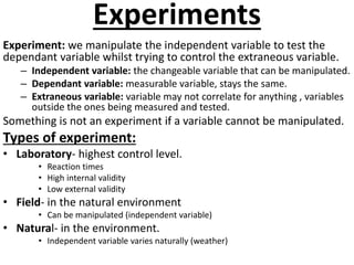 Experiments 
Experiment: we manipulate the independent variable to test the 
dependant variable whilst trying to control t...