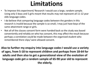 Limitations 
• To Improve this experiment/ Research I would use a large, random sample. 
Using only 5 boys and 5 girls mea...