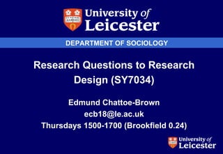 DEPARTMENT OF SOCIOLOGY
Research Questions to Research
Design (SY7034)
Edmund Chattoe-Brown
ecb18@le.ac.uk
Thursdays 1500-1700 (Brookfield 0.24)
 