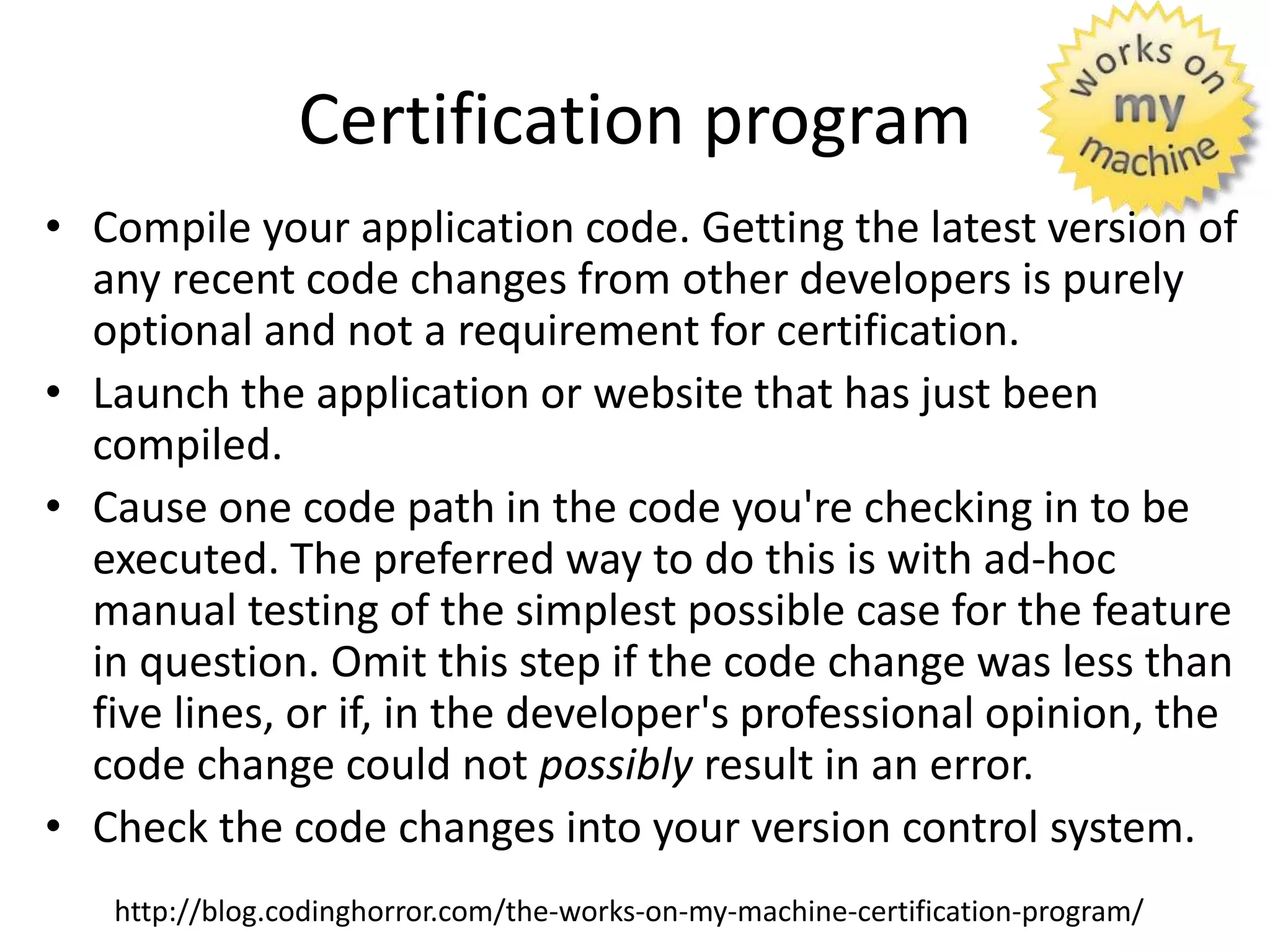 Certification program
• Compile your application code. Getting the latest version of
any recent code changes from other developers is purely
optional and not a requirement for certification.
• Launch the application or website that has just been
compiled.
• Cause one code path in the code you're checking in to be
executed. The preferred way to do this is with ad-hoc
manual testing of the simplest possible case for the feature
in question. Omit this step if the code change was less than
five lines, or if, in the developer's professional opinion, the
code change could not possibly result in an error.
• Check the code changes into your version control system.
http://blog.codinghorror.com/the-works-on-my-machine-certification-program/
 