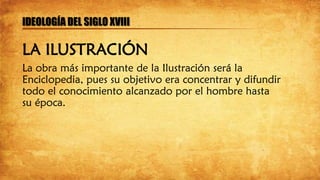 La obra más importante de la Ilustración será la
Enciclopedia, pues su objetivo era concentrar y difundir
todo el conocimiento alcanzado por el hombre hasta
su época.
IDEOLOGÍA DEL SIGLO XVIII
LA ILUSTRACIÓN
 