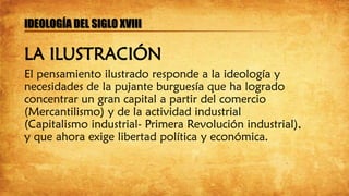 El pensamiento ilustrado responde a la ideología y
necesidades de la pujante burguesía que ha logrado
concentrar un gran capital a partir del comercio
(Mercantilismo) y de la actividad industrial
(Capitalismo industrial- Primera Revolución industrial),
y que ahora exige libertad política y económica.
IDEOLOGÍA DEL SIGLO XVIII
LA ILUSTRACIÓN
 