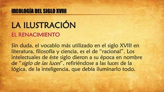 EL RENACIMIENTO
Sin duda, el vocablo más utilizado en el siglo XVIII en
literatura, filosofía y ciencia, es el de “racional”. Los
intelectuales de éste siglo dieron a su época en nombre
de “siglo de las luces”, refiriéndose a las luces de la
lógica, de la inteligencia, que debía iluminarlo todo.
IDEOLOGÍA DEL SIGLO XVIII
LA ILUSTRACIÓN
 