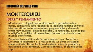 IDEAS Y PENSAMIENTO
• Montesquieu, al igual que lo hicieron otros pensadores de su
época, comparte la idea racional de la sabiduría humana universal,
idea que afirma en todas sus obras, ya que analiza y desarrolla
temas muy diversos, desde la filosofía y la naturaleza, pasando por
la religión, la política, el pensamiento humano, la historia entre
muchos otros temas.
• Pensamientos científicos de famosos autores como Newton y
Descartes lo inspiración a la redacción de sus obras destacadas
como las Cartas Persas, las Consideraciones sobre la grandeza y
decadencia de los romanos, y, su obra principal, El Espíritu de las
Leyes.
IDEOLOGÍA DEL SIGLO XVIII
MONTESQUIEU
 